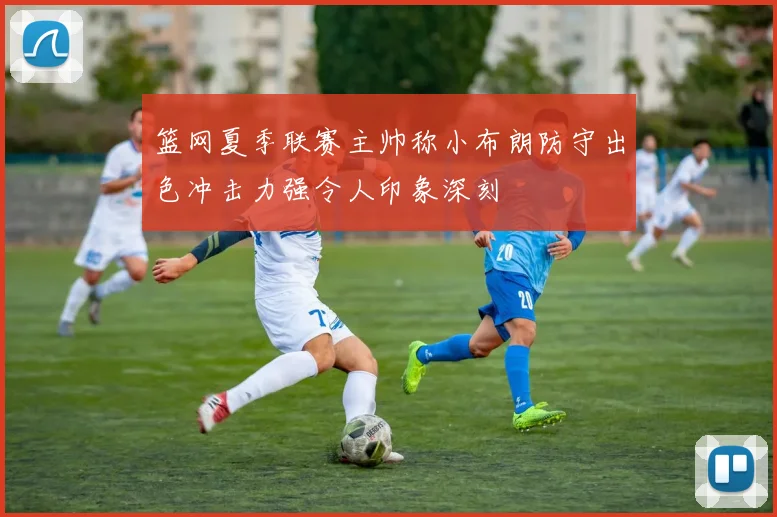 篮网夏季联赛主帅称小布朗防守出色冲击力强令人印象深刻