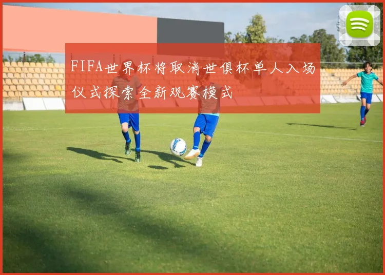 FIFA世界杯将取消世俱杯单人入场仪式探索全新观赛模式