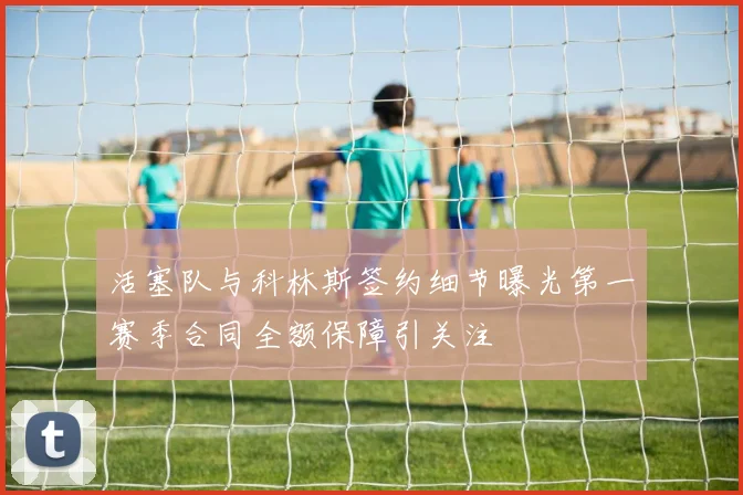 活塞队与科林斯签约细节曝光第一赛季合同全额保障引关注