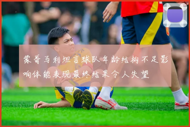 蒙哥马利坦言球队年龄结构不足影响体能表现最终结果令人失望