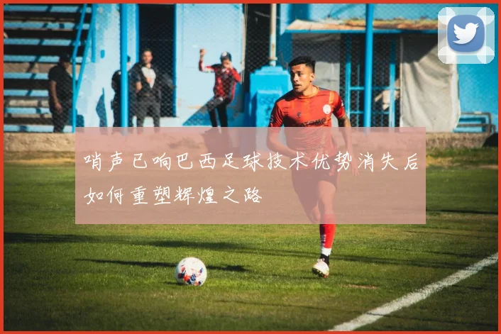 哨声已响巴西足球技术优势消失后如何重塑辉煌之路
