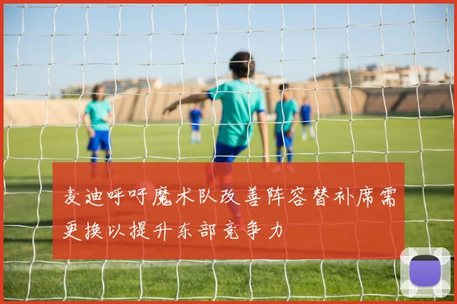 麦迪呼吁魔术队改善阵容替补席需更换以提升东部竞争力