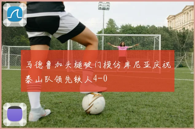 马德鲁加头槌破门模仿库尼亚庆祝泰山队领先铁人4-0