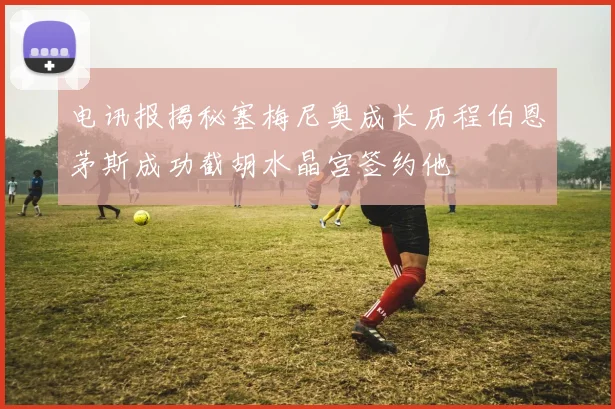 电讯报揭秘塞梅尼奥成长历程伯恩茅斯成功截胡水晶宫签约他