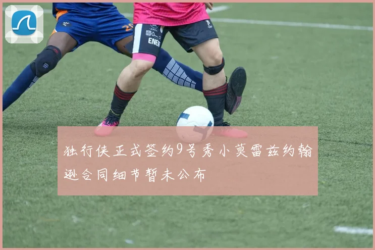 独行侠正式签约9号秀小莫雷兹约翰逊合同细节暂未公布