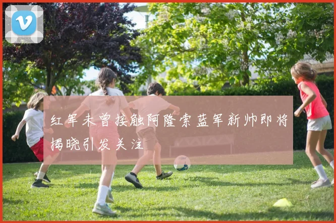 红军未曾接触阿隆索蓝军新帅即将揭晓引发关注