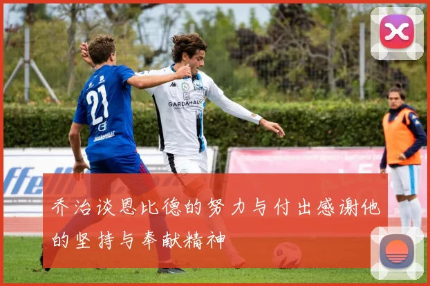 乔治谈恩比德的努力与付出感谢他的坚持与奉献精神