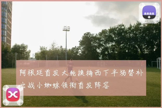 阿根廷首发大轮换梅西下半场替补出战小蜘蛛领衔首发阵容