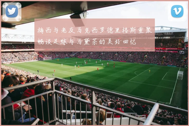 梅西与老友马克西罗德里格斯重聚畅谈足球与马黛茶的美好回忆