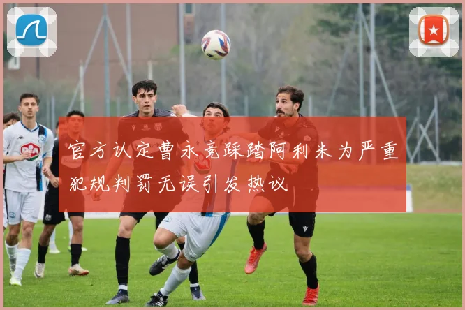 官方认定曹永竞踩踏阿利米为严重犯规判罚无误引发热议