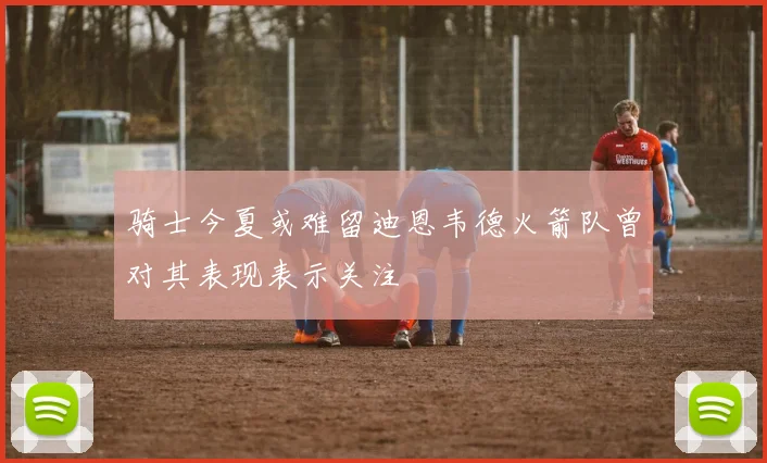 骑士今夏或难留迪恩韦德火箭队曾对其表现表示关注